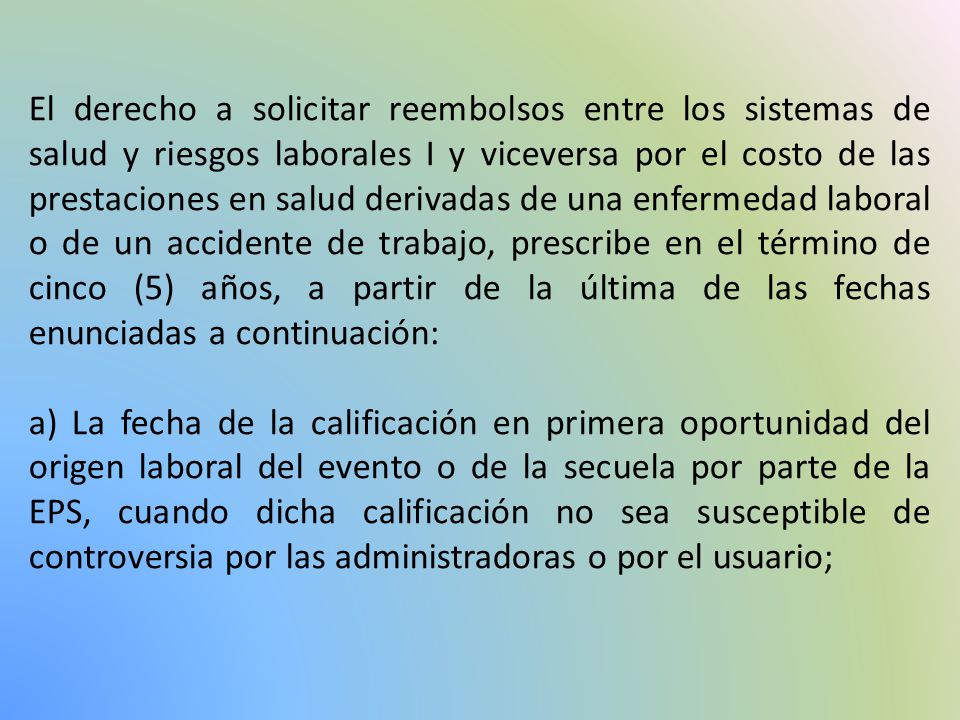 El derecho a solicitar reembolsos entre los sistemas de salud y riesgos laborales I y viceversa por el costo de las prestaciones en salud derivadas de una enfermedad laboral o de un accidente de trabajo, prescribe en el término de cinco (5) años, a partir de la última de las fechas enunciadas a continuación:
