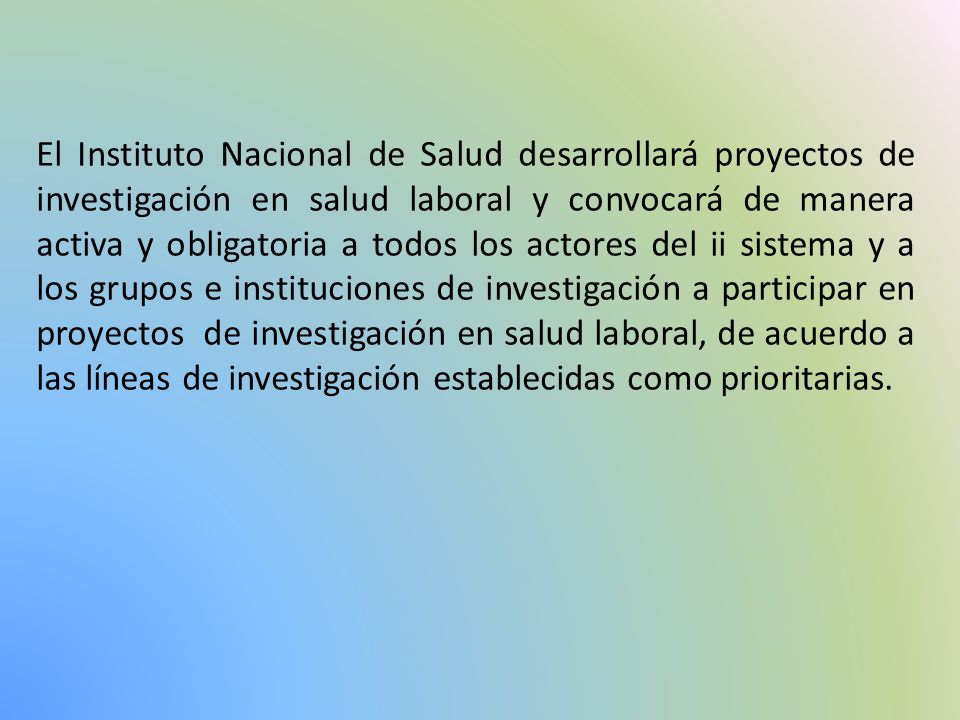 El Instituto Nacional de Salud desarrollará proyectos de investigación en salud laboral y convocará de manera activa y obligatoria a todos los actores del ii sistema y a los grupos e instituciones de investigación a participar en proyectos de investigación en salud laboral, de acuerdo a las líneas de investigación establecidas como prioritarias.