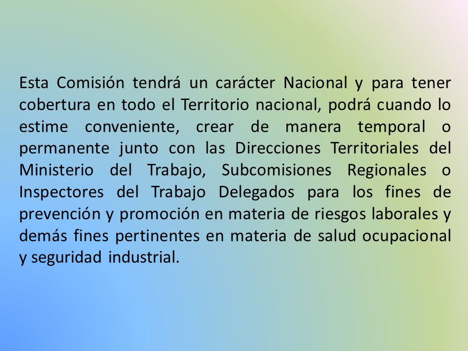 Esta Comisión tendrá un carácter Nacional y para tener cobertura en todo el Territorio nacional, podrá cuando lo estime conveniente, crear de manera temporal o permanente junto con las Direcciones Territoriales del Ministerio del Trabajo, Subcomisiones Regionales o Inspectores del Trabajo Delegados para los fines de prevención y promoción en materia de riesgos laborales y demás fines pertinentes en materia de salud ocupacional y seguridad industrial.
