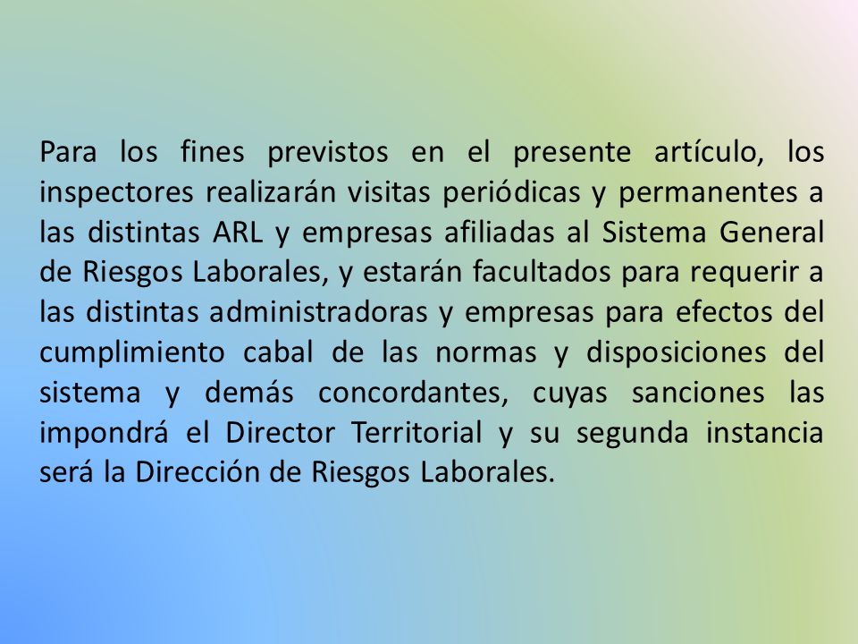 Para los fines previstos en el presente artículo, los inspectores realizarán visitas periódicas y permanentes a las distintas ARL y empresas afiliadas al Sistema General de Riesgos Laborales, y estarán facultados para requerir a las distintas administradoras y empresas para efectos del cumplimiento cabal de las normas y disposiciones del sistema y demás concordantes, cuyas sanciones las impondrá el Director Territorial y su segunda instancia será la Dirección de Riesgos Laborales.