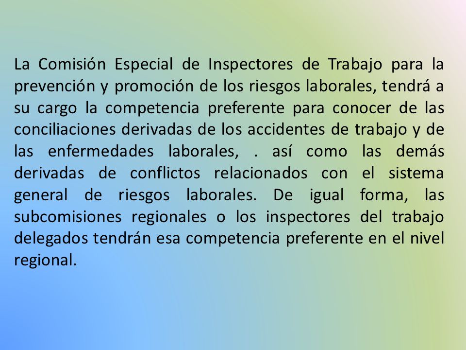 La Comisión Especial de Inspectores de Trabajo para la prevención y promoción de los riesgos laborales, tendrá a su cargo la competencia preferente para conocer de las conciliaciones derivadas de los accidentes de trabajo y de las enfermedades laborales, .