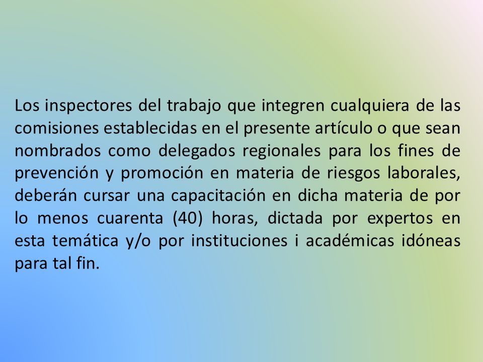 Los inspectores del trabajo que integren cualquiera de las comisiones establecidas en el presente artículo o que sean nombrados como delegados regionales para los fines de prevención y promoción en materia de riesgos laborales, deberán cursar una capacitación en dicha materia de por lo menos cuarenta (40) horas, dictada por expertos en esta temática y/o por instituciones i académicas idóneas para tal fin.