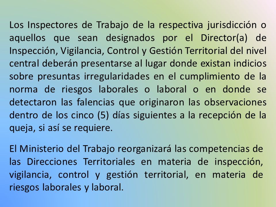 Los Inspectores de Trabajo de la respectiva jurisdicción o aquellos que sean designados por el Director(a) de Inspección, Vigilancia, Control y Gestión Territorial del nivel central deberán presentarse al lugar donde existan indicios sobre presuntas irregularidades en el cumplimiento de la norma de riesgos laborales o laboral o en donde se detectaron las falencias que originaron las observaciones dentro de los cinco (5) días siguientes a la recepción de la queja, si así se requiere.