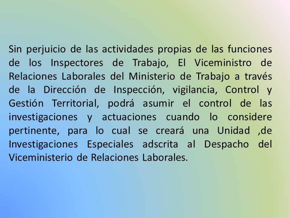 Sin perjuicio de las actividades propias de las funciones de los Inspectores de Trabajo, El Viceministro de Relaciones Laborales del Ministerio de Trabajo a través de la Dirección de Inspección, vigilancia, Control y Gestión Territorial, podrá asumir el control de las investigaciones y actuaciones cuando lo considere pertinente, para lo cual se creará una Unidad ,de Investigaciones Especiales adscrita al Despacho del Viceministerio de Relaciones Laborales.