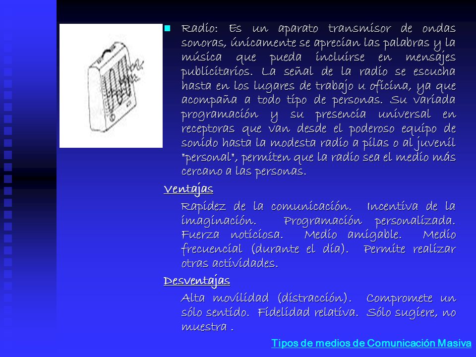 Radio: Es un aparato transmisor de ondas sonoras, únicamente se aprecian las palabras y la música que pueda incluirse en mensajes publicitarios. La señal de la radio se escucha hasta en los lugares de trabajo u oficina, ya que acompaña a todo tipo de personas. Su variada programación y su presencia universal en receptoras que van desde el poderoso equipo de sonido hasta la modesta radio a pilas o al juvenil personal , permiten que la radio sea el medio más cercano a las personas.