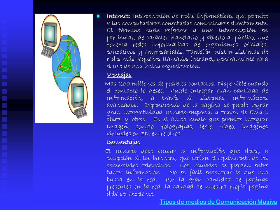 Internet: Interconexión de redes informáticas que permite a las computadoras conectadas comunicarse directamente. El término suele referirse a una interconexión en particular, de carácter planetario y abierto al público, que conecta redes informáticas de organismos oficiales, educativos y empresariales. También existen sistemas de redes más pequeños llamados intranet, generalmente para el uso de una única organización.