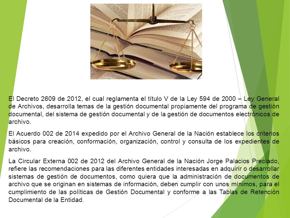 El Decreto 2609 de 2012, el cual reglamenta el título V de la Ley 594 de 2000 – Ley General de Archivos, desarrolla temas de la gestión documental propiamente del programa de gestión documental, del sistema de gestión documental y de la gestión de documentos electrónicos de archivo.