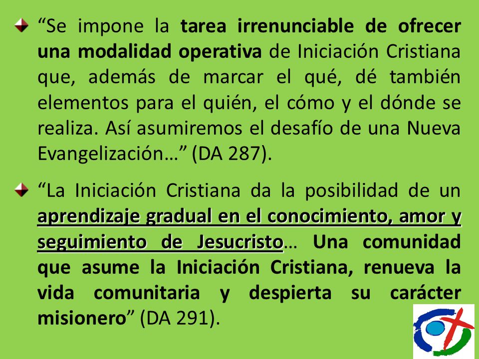 Se impone la tarea irrenunciable de ofrecer una modalidad operativa de Iniciación Cristiana que, además de marcar el qué, dé también elementos para el quién, el cómo y el dónde se realiza. Así asumiremos el desafío de una Nueva Evangelización… (DA 287).