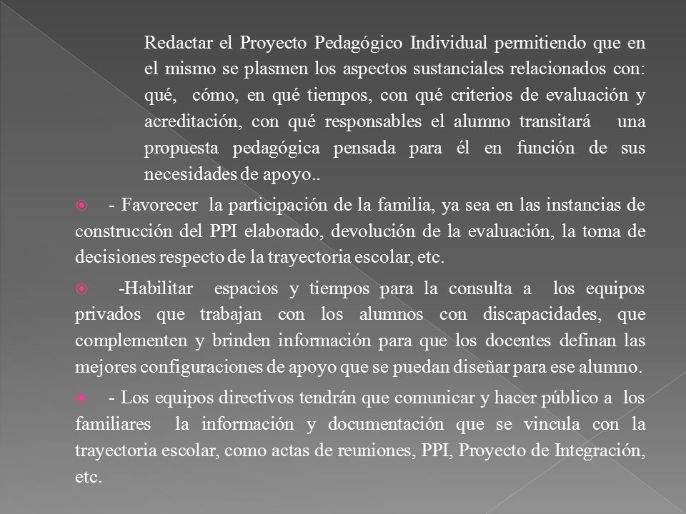 Redactar el Proyecto Pedagógico Individual permitiendo que en el mismo se plasmen los aspectos sustanciales relacionados con: qué, cómo, en qué tiempos, con qué criterios de evaluación y acreditación, con qué responsables el alumno transitará una propuesta pedagógica pensada para él en función de sus necesidades de apoyo..