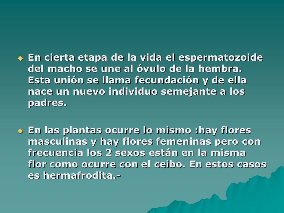 En cierta etapa de la vida el espermatozoide del macho se une al óvulo de la hembra. Esta unión se llama fecundación y de ella nace un nuevo individuo semejante a los padres.