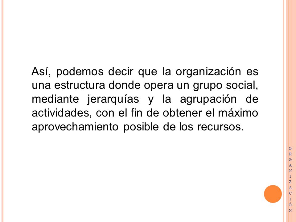 Así, podemos decir que la organización es una estructura donde opera un grupo social, mediante jerarquías y la agrupación de actividades, con el fin de obtener el máximo aprovechamiento posible de los recursos.