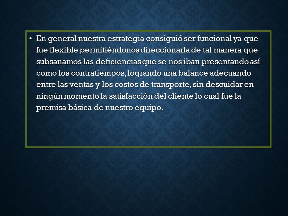 En general nuestra estrategia consiguió ser funcional ya que fue flexible permitiéndonos direccionarla de tal manera que subsanamos las deficiencias que se nos iban presentando así como los contratiempos, logrando una balance adecuando entre las ventas y los costos de transporte, sin descuidar en ningún momento la satisfacción del cliente lo cual fue la premisa básica de nuestro equipo.