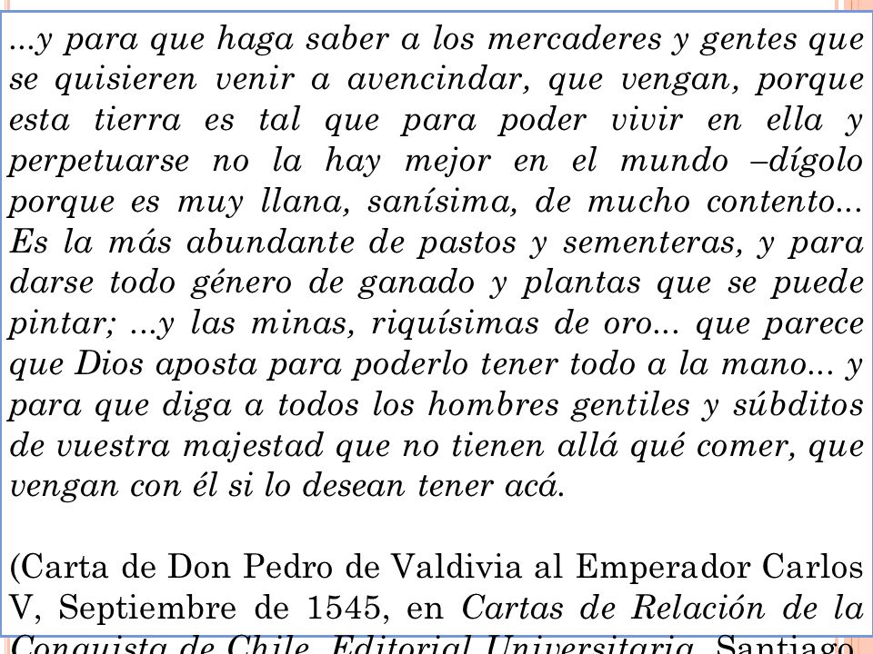 ...y para que haga saber a los mercaderes y gentes que se quisieren venir a avencindar, que vengan, porque esta tierra es tal que para poder vivir en ella y perpetuarse no la hay mejor en el mundo –dígolo porque es muy llana, sanísima, de mucho contento... Es la más abundante de pastos y sementeras, y para darse todo género de ganado y plantas que se puede pintar; ...y las minas, riquísimas de oro... que parece que Dios aposta para poderlo tener todo a la mano... y para que diga a todos los hombres gentiles y súbditos de vuestra majestad que no tienen allá qué comer, que vengan con él si lo desean tener acá.