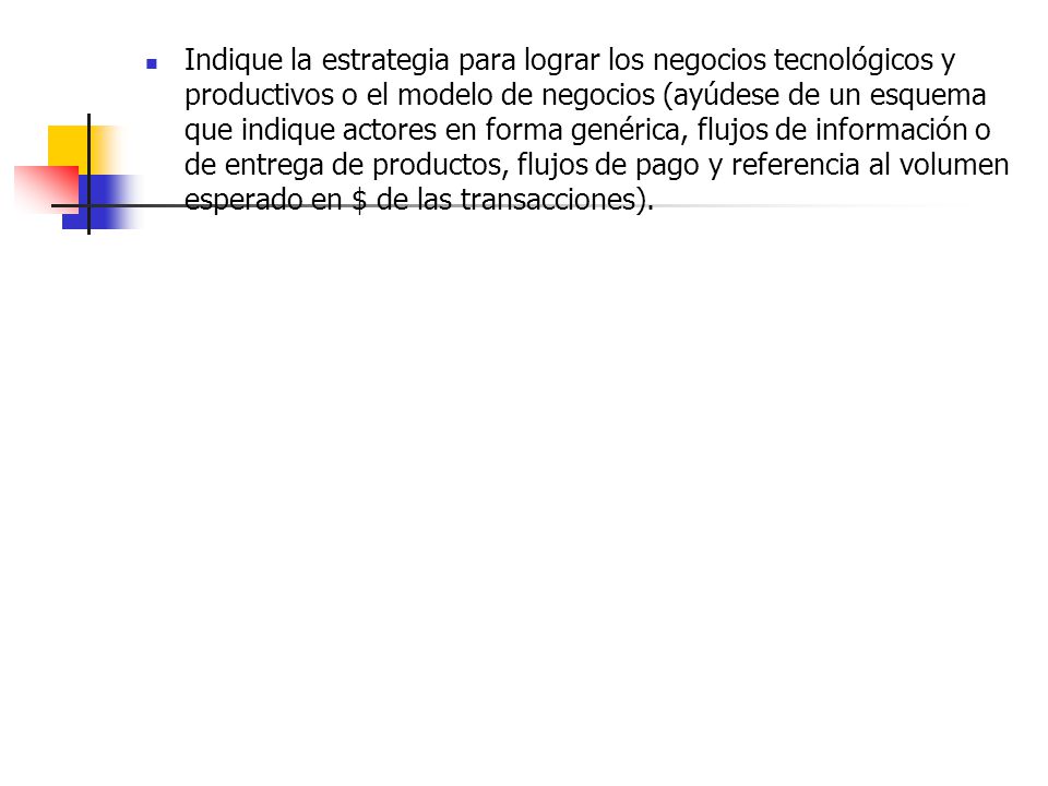Indique la estrategia para lograr los negocios tecnológicos y productivos o el modelo de negocios (ayúdese de un esquema que indique actores en forma genérica, flujos de información o de entrega de productos, flujos de pago y referencia al volumen esperado en $ de las transacciones).