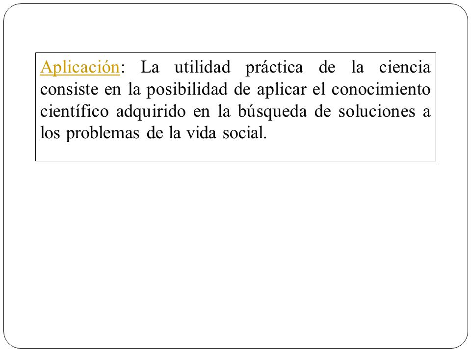 Aplicación: La utilidad práctica de la ciencia consiste en la posibilidad de aplicar el conocimiento científico adquirido en la búsqueda de soluciones a los problemas de la vida social.