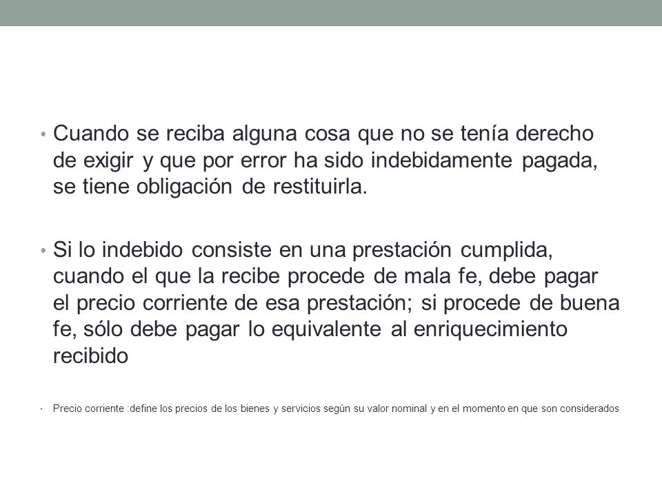 Cuando se reciba alguna cosa que no se tenía derecho de exigir y que por error ha sido indebidamente pagada, se tiene obligación de restituirla.