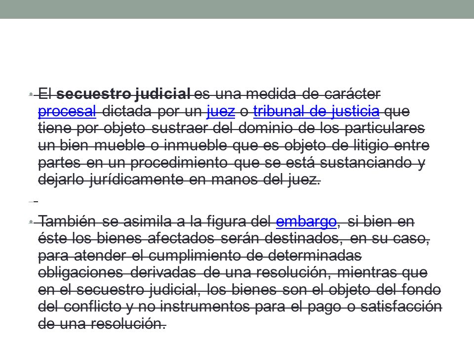 El secuestro judicial es una medida de carácter procesal dictada por un juez o tribunal de justicia que tiene por objeto sustraer del dominio de los particulares un bien mueble o inmueble que es objeto de litigio entre partes en un procedimiento que se está sustanciando y dejarlo jurídicamente en manos del juez.