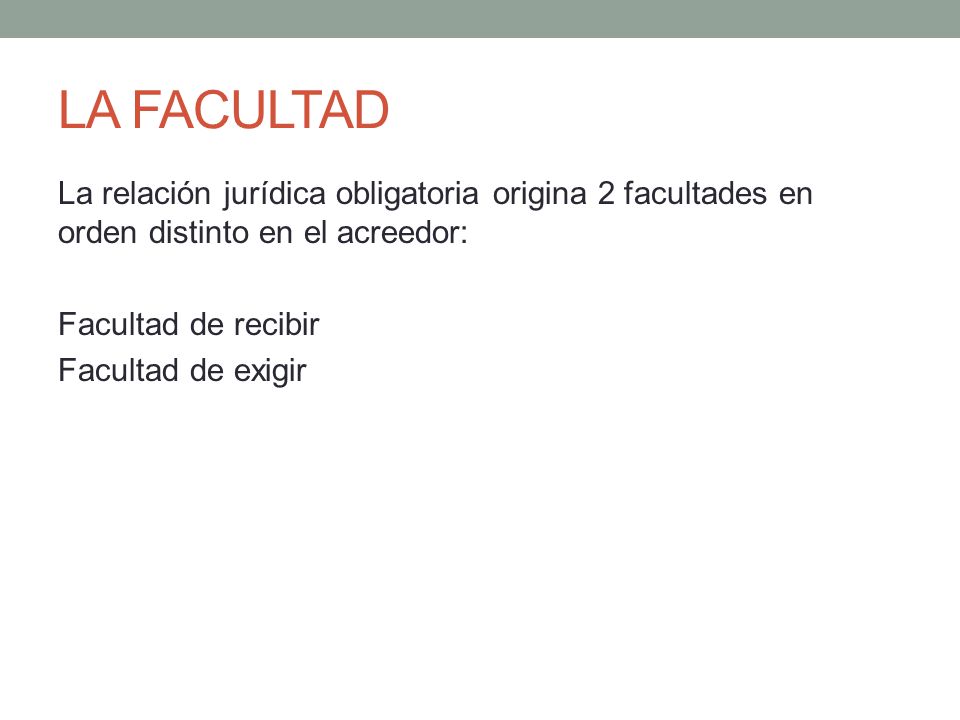 LA FACULTAD La relación jurídica obligatoria origina 2 facultades en orden distinto en el acreedor: Facultad de recibir Facultad de exigir