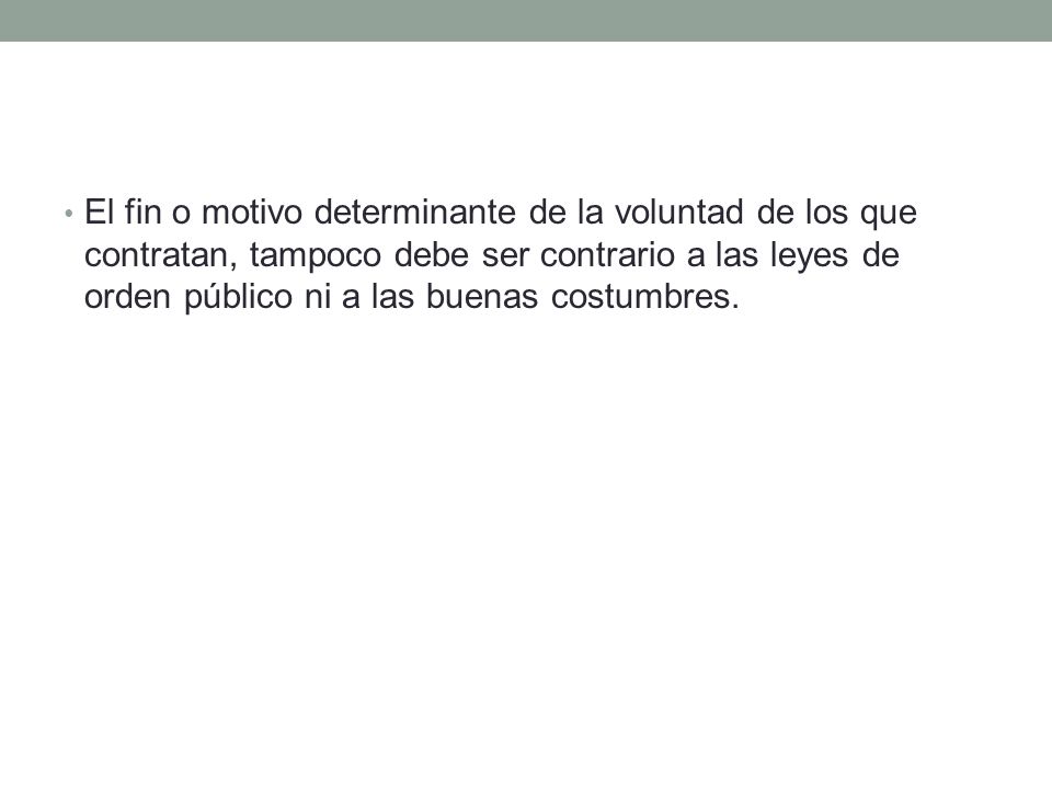 El fin o motivo determinante de la voluntad de los que contratan, tampoco debe ser contrario a las leyes de orden público ni a las buenas costumbres.