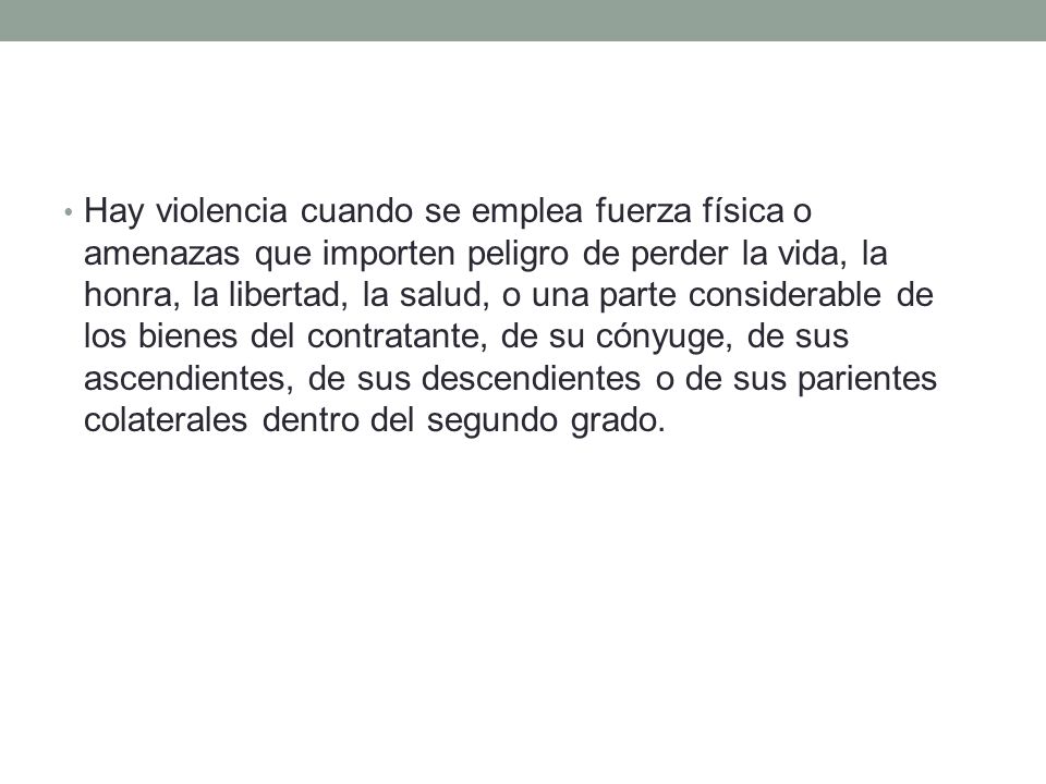 Hay violencia cuando se emplea fuerza física o amenazas que importen peligro de perder la vida, la honra, la libertad, la salud, o una parte considerable de los bienes del contratante, de su cónyuge, de sus ascendientes, de sus descendientes o de sus parientes colaterales dentro del segundo grado.