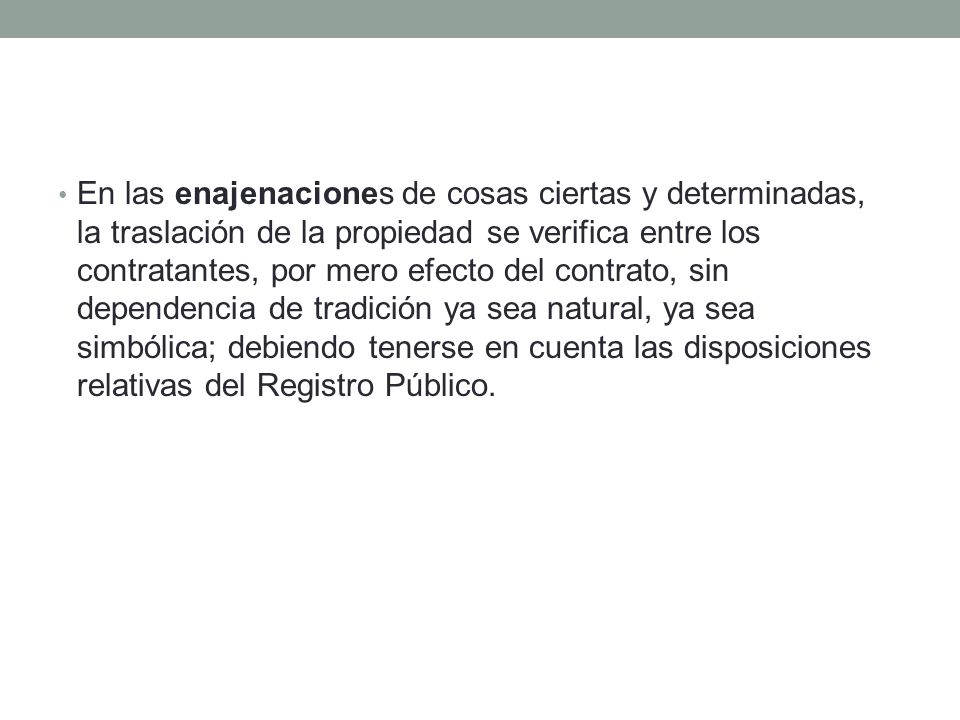 En las enajenaciones de cosas ciertas y determinadas, la traslación de la propiedad se verifica entre los contratantes, por mero efecto del contrato, sin dependencia de tradición ya sea natural, ya sea simbólica; debiendo tenerse en cuenta las disposiciones relativas del Registro Público.
