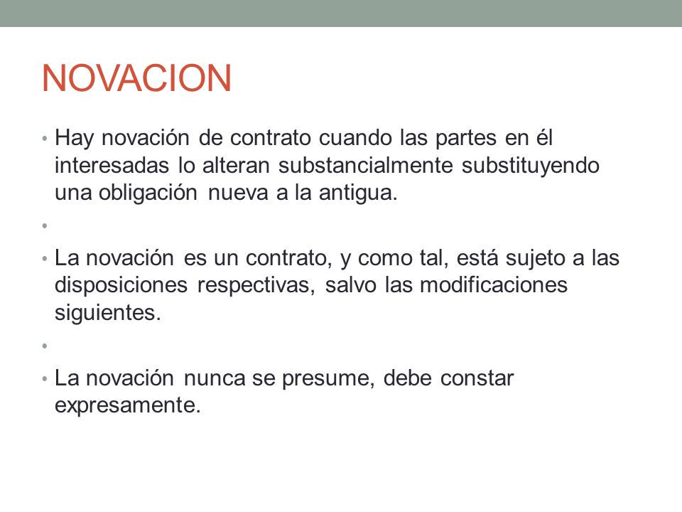 NOVACION Hay novación de contrato cuando las partes en él interesadas lo alteran substancialmente substituyendo una obligación nueva a la antigua.