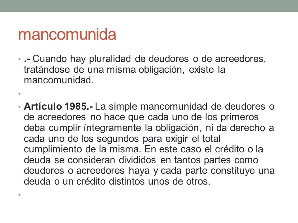 mancomunida .- Cuando hay pluralidad de deudores o de acreedores, tratándose de una misma obligación, existe la mancomunidad.