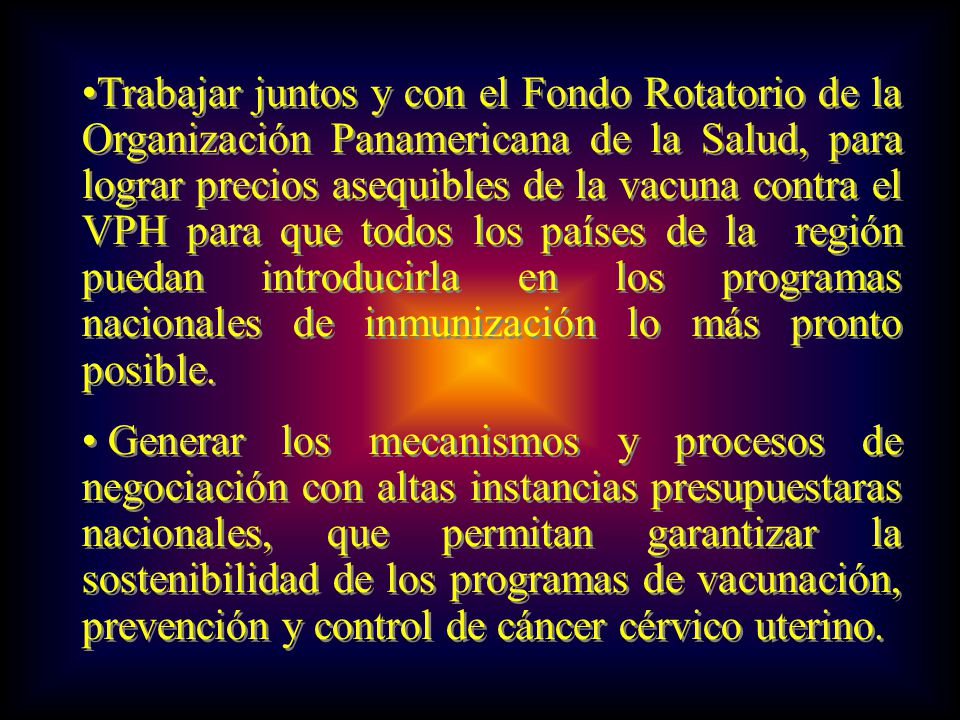 Trabajar juntos y con el Fondo Rotatorio de la Organización Panamericana de la Salud, para lograr precios asequibles de la vacuna contra el VPH para que todos los países de la región puedan introducirla en los programas nacionales de inmunización lo más pronto posible.