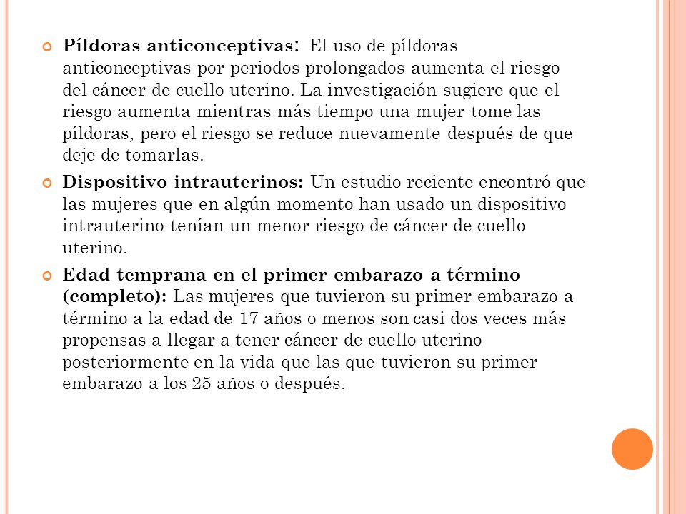 Píldoras anticonceptivas: El uso de píldoras anticonceptivas por periodos prolongados aumenta el riesgo del cáncer de cuello uterino. La investigación sugiere que el riesgo aumenta mientras más tiempo una mujer tome las píldoras, pero el riesgo se reduce nuevamente después de que deje de tomarlas.