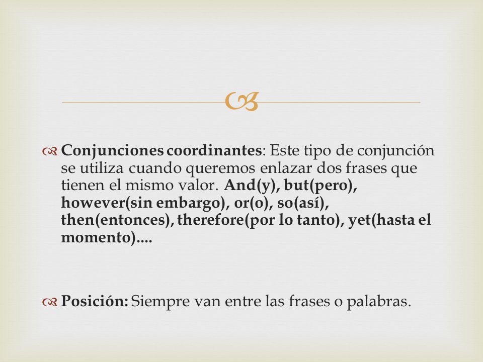 Conjunciones coordinantes: Este tipo de conjunción se utiliza cuando queremos enlazar dos frases que tienen el mismo valor. And(y), but(pero), however(sin embargo), or(o), so(así), then(entonces), therefore(por lo tanto), yet(hasta el momento)....