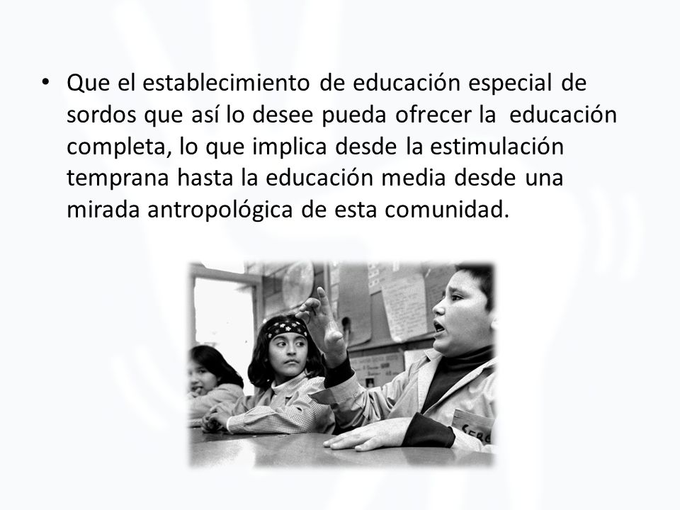 Que el establecimiento de educación especial de sordos que así lo desee pueda ofrecer la educación completa, lo que implica desde la estimulación temprana hasta la educación media desde una mirada antropológica de esta comunidad.