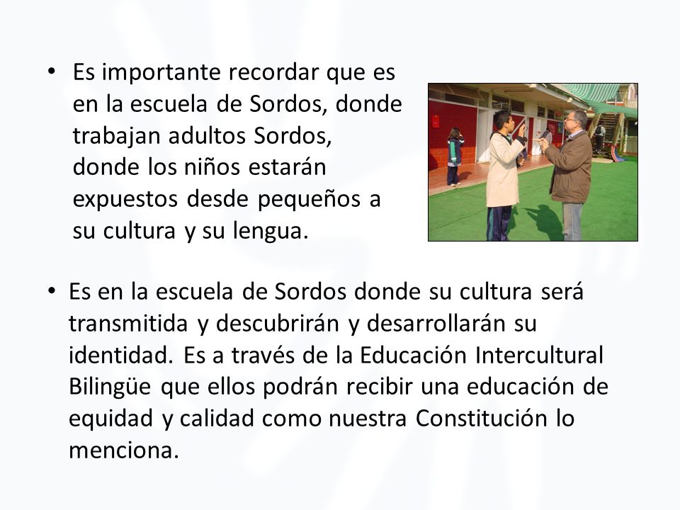 Es importante recordar que es en la escuela de Sordos, donde trabajan adultos Sordos, donde los niños estarán expuestos desde pequeños a su cultura y su lengua.