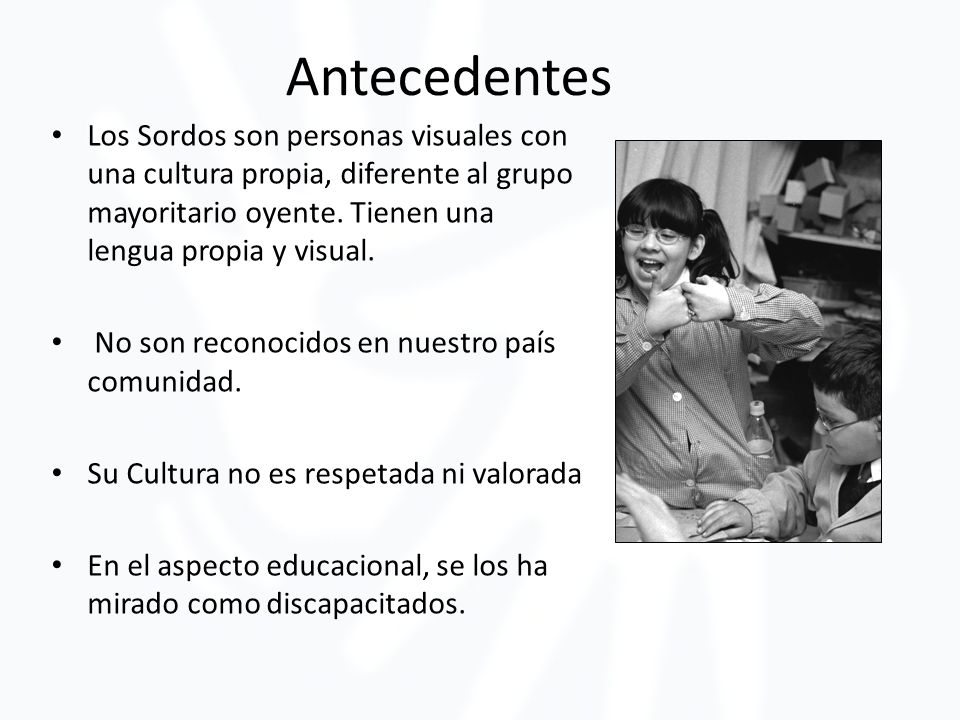 Antecedentes Los Sordos son personas visuales con una cultura propia, diferente al grupo mayoritario oyente. Tienen una lengua propia y visual.