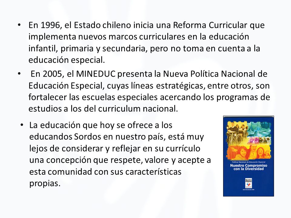 En 1996, el Estado chileno inicia una Reforma Curricular que implementa nuevos marcos curriculares en la educación infantil, primaria y secundaria, pero no toma en cuenta a la educación especial.