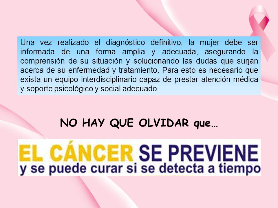 Una vez realizado el diagnóstico definitivo, la mujer debe ser informada de una forma amplia y adecuada, asegurando la comprensión de su situación y solucionando las dudas que surjan acerca de su enfermedad y tratamiento. Para esto es necesario que exista un equipo interdisciplinario capaz de prestar atención médica y soporte psicológico y social adecuado.
