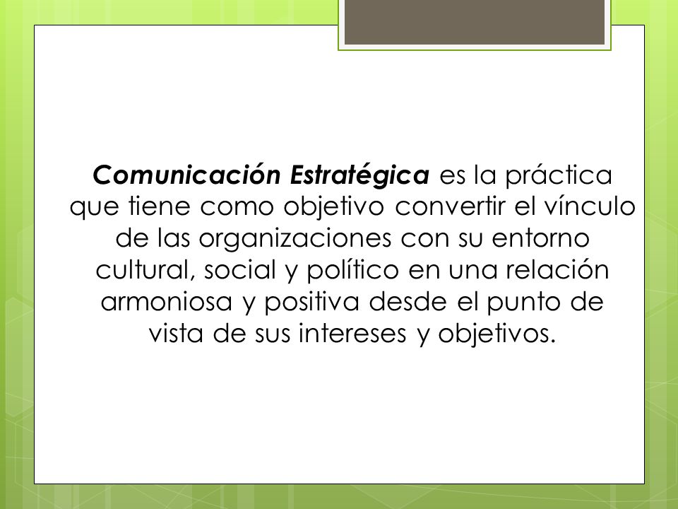 Comunicación Estratégica es la práctica que tiene como objetivo convertir el vínculo de las organizaciones con su entorno cultural, social y político en una relación armoniosa y positiva desde el punto de vista de sus intereses y objetivos.