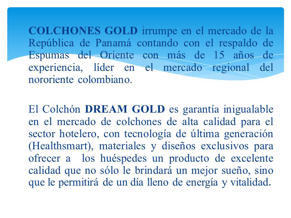 COLCHONES GOLD irrumpe en el mercado de la República de Panamá contando con el respaldo de Espumas del Oriente con más de 15 años de experiencia, líder en el mercado regional del nororiente colombiano.