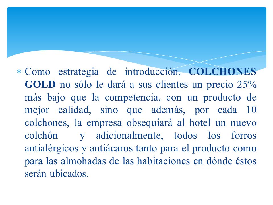 Como estrategia de introducción, COLCHONES GOLD no sólo le dará a sus clientes un precio 25% más bajo que la competencia, con un producto de mejor calidad, sino que además, por cada 10 colchones, la empresa obsequiará al hotel un nuevo colchón y adicionalmente, todos los forros antialérgicos y antiácaros tanto para el producto como para las almohadas de las habitaciones en dónde éstos serán ubicados.