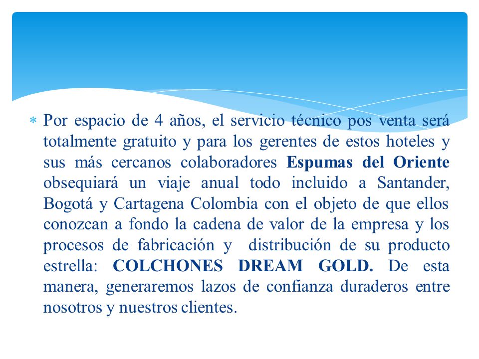 Por espacio de 4 años, el servicio técnico pos venta será totalmente gratuito y para los gerentes de estos hoteles y sus más cercanos colaboradores Espumas del Oriente obsequiará un viaje anual todo incluido a Santander, Bogotá y Cartagena Colombia con el objeto de que ellos conozcan a fondo la cadena de valor de la empresa y los procesos de fabricación y distribución de su producto estrella: COLCHONES DREAM GOLD.