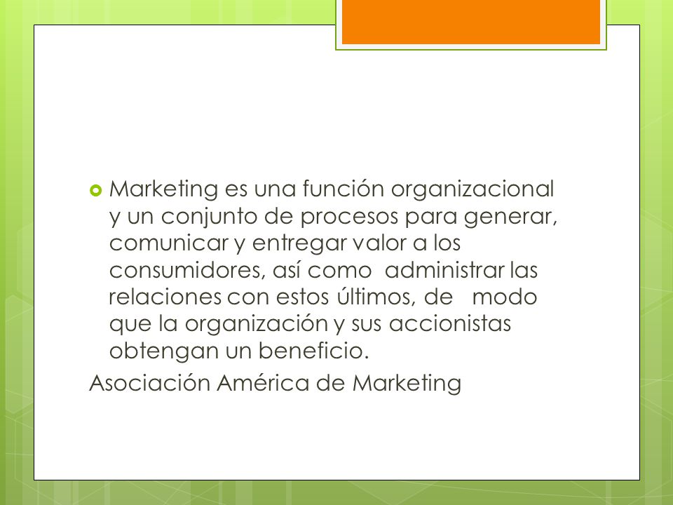 Marketing es una función organizacional y un conjunto de procesos para generar, comunicar y entregar valor a los consumidores, así como administrar las relaciones con estos últimos, de modo que la organización y sus accionistas obtengan un beneficio.
