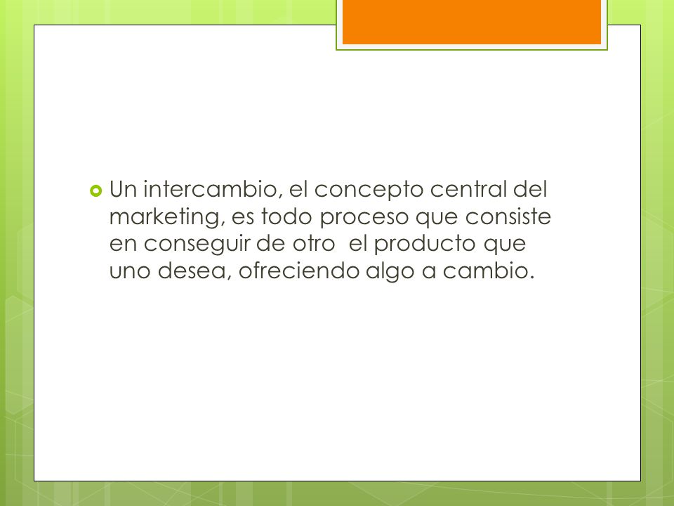Un intercambio, el concepto central del marketing, es todo proceso que consiste en conseguir de otro el producto que uno desea, ofreciendo algo a cambio.