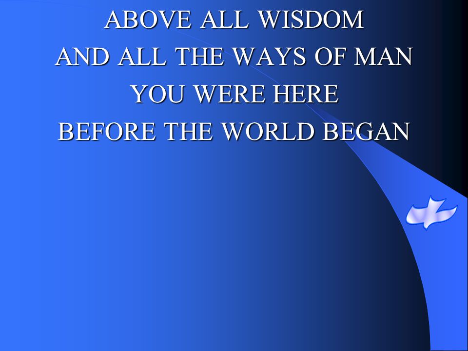 ABOVE ALL WISDOM AND ALL THE WAYS OF MAN YOU WERE HERE BEFORE THE WORLD BEGAN