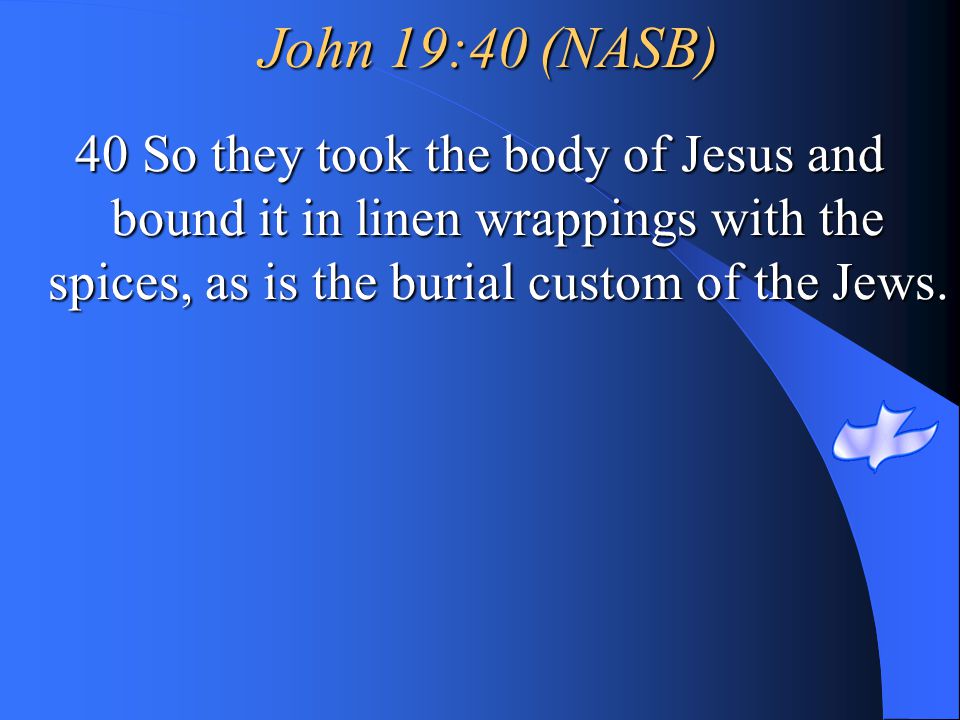 John 19:40 (NASB) 40 So they took the body of Jesus and bound it in linen wrappings with the spices, as is the burial custom of the Jews.