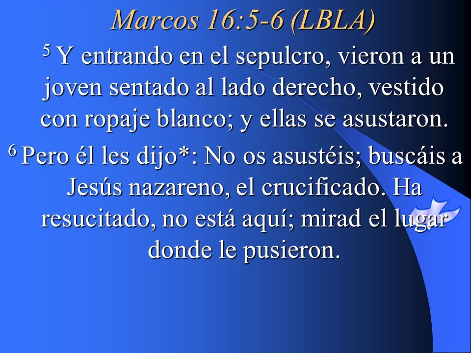 Marcos 16:5-6 (LBLA) 5 Y entrando en el sepulcro, vieron a un joven sentado al lado derecho, vestido con ropaje blanco; y ellas se asustaron.