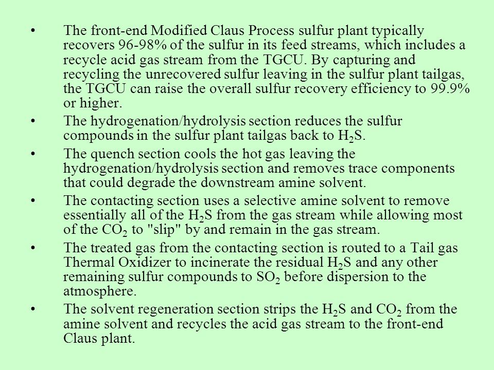 The front-end Modified Claus Process sulfur plant typically recovers 96-98% of the sulfur in its feed streams, which includes a recycle acid gas stream from the TGCU. By capturing and recycling the unrecovered sulfur leaving in the sulfur plant tailgas, the TGCU can raise the overall sulfur recovery efficiency to 99.9% or higher.