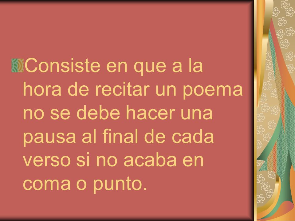 Consiste en que a la hora de recitar un poema no se debe hacer una pausa al final de cada verso si no acaba en coma o punto.