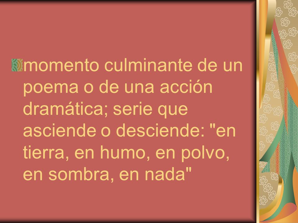 momento culminante de un poema o de una acción dramática; serie que asciende o desciende: en tierra, en humo, en polvo, en sombra, en nada