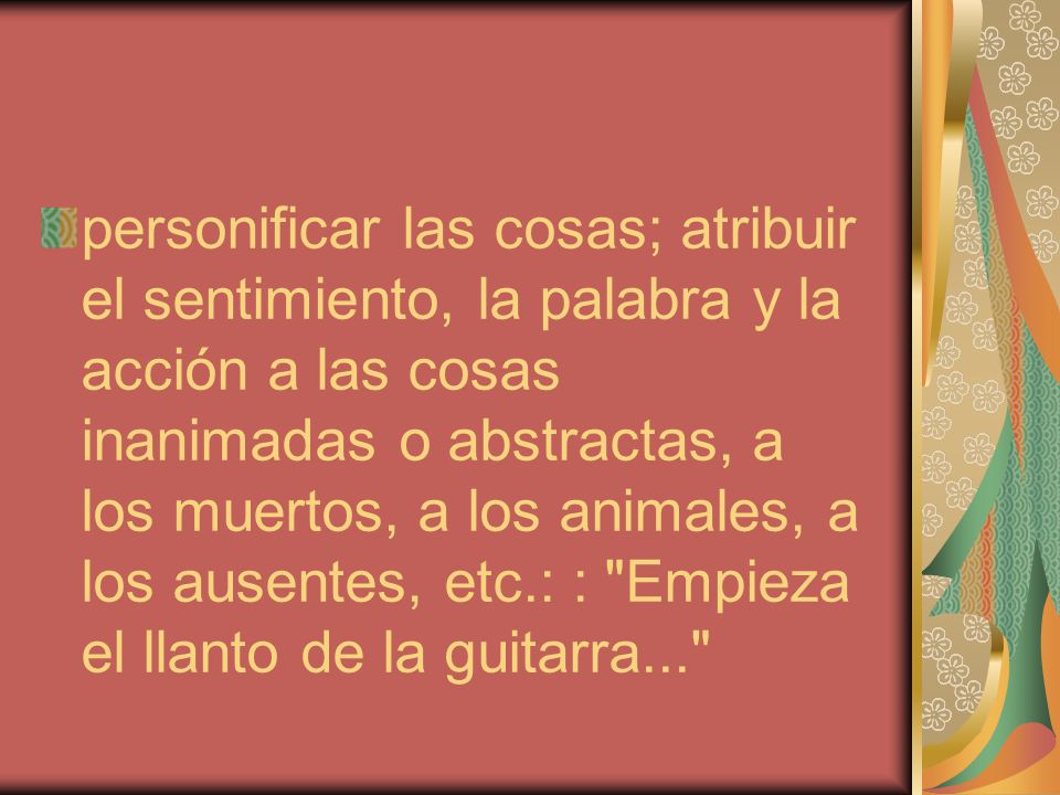 personificar las cosas; atribuir el sentimiento, la palabra y la acción a las cosas inanimadas o abstractas, a los muertos, a los animales, a los ausentes, etc.: : Empieza el llanto de la guitarra...
