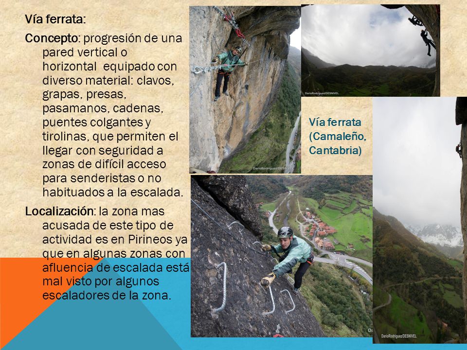 Vía ferrata: Concepto: progresión de una pared vertical o horizontal equipado con diverso material: clavos, grapas, presas, pasamanos, cadenas, puentes colgantes y tirolinas, que permiten el llegar con seguridad a zonas de difícil acceso para senderistas o no habituados a la escalada. Localización: la zona mas acusada de este tipo de actividad es en Pirineos ya que en algunas zonas con afluencia de escalada está mal visto por algunos escaladores de la zona.