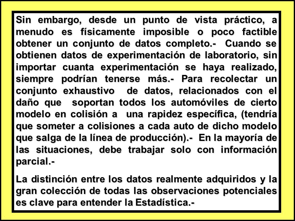 Sin embargo, desde un punto de vista práctico, a menudo es físicamente imposible o poco factible obtener un conjunto de datos completo.- Cuando se obtienen datos de experimentación de laboratorio, sin importar cuanta experimentación se haya realizado, siempre podrían tenerse más.- Para recolectar un conjunto exhaustivo de datos, relacionados con el daño que soportan todos los automóviles de cierto modelo en colisión a una rapidez específica, (tendría que someter a colisiones a cada auto de dicho modelo que salga de la línea de producción).- En la mayoría de las situaciones, debe trabajar solo con información parcial.-